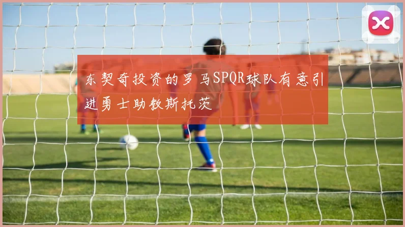 东契奇投资的罗马SPQR球队有意引进勇士助教斯托茨