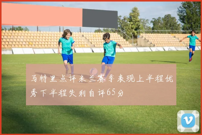 马特里点评米兰赛季表现上半程优秀下半程失利自评65分