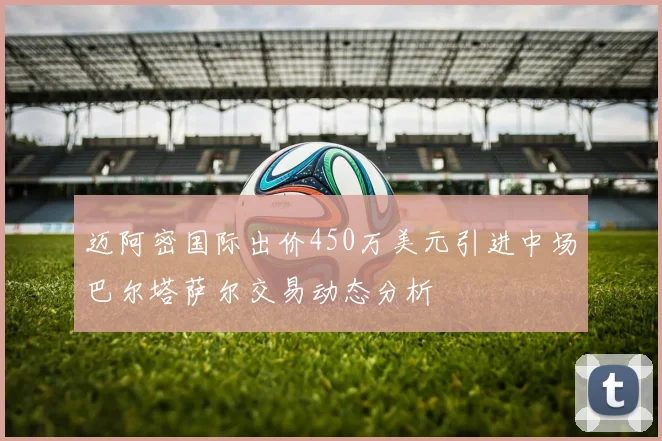迈阿密国际出价450万美元引进中场巴尔塔萨尔交易动态分析