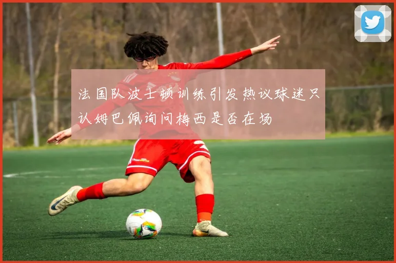 法国队波士顿训练引发热议球迷只认姆巴佩询问梅西是否在场