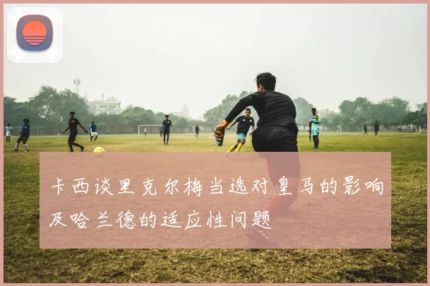 卡西谈里克尔梅当选对皇马的影响及哈兰德的适应性问题
