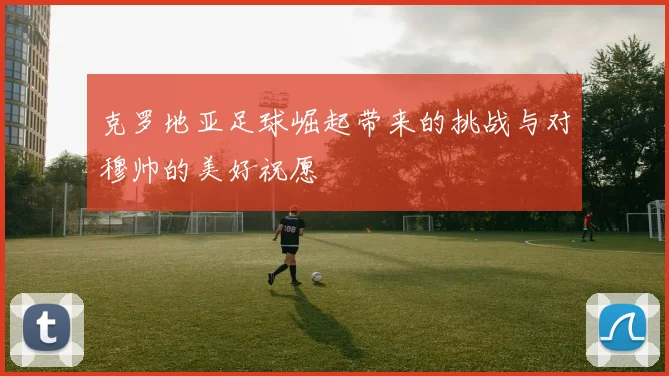 克罗地亚足球崛起带来的挑战与对穆帅的美好祝愿