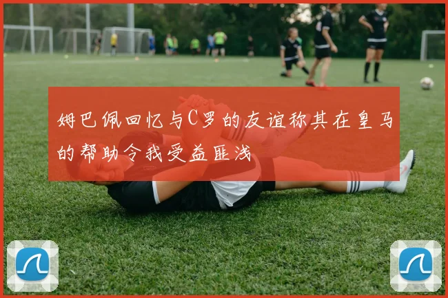 姆巴佩回忆与C罗的友谊称其在皇马的帮助令我受益匪浅