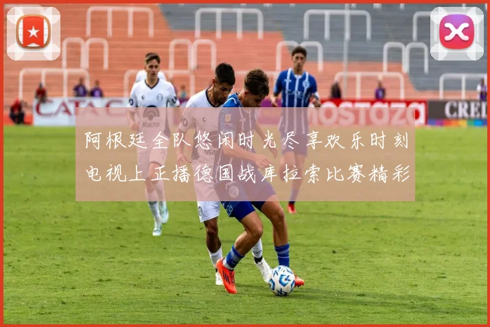 阿根廷全队悠闲时光尽享欢乐时刻电视上正播德国战库拉索比赛精彩瞬间