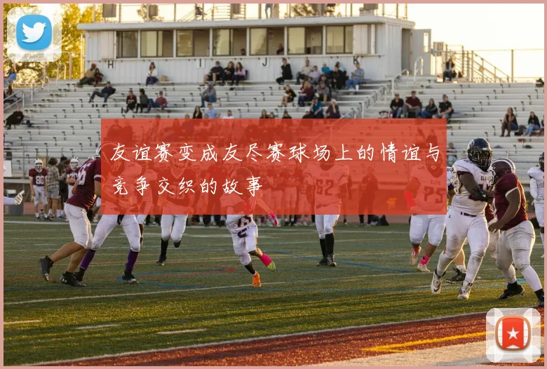 友谊赛变成友尽赛球场上的情谊与竞争交织的故事
