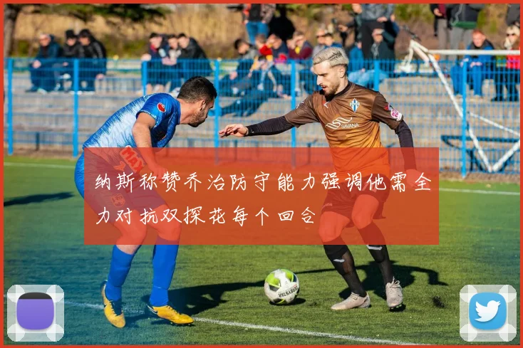 纳斯称赞乔治防守能力强调他需全力对抗双探花每个回合