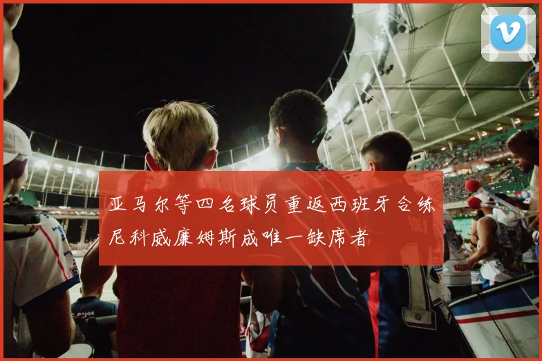 亚马尔等四名球员重返西班牙合练尼科威廉姆斯成唯一缺席者