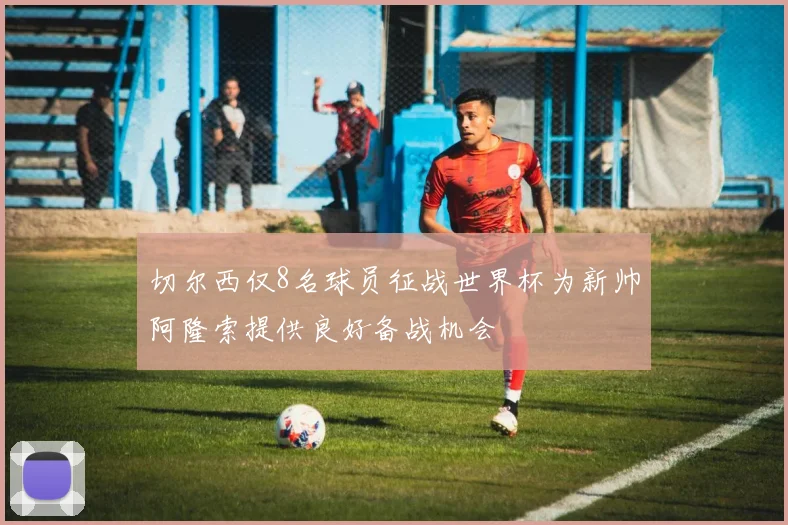 切尔西仅8名球员征战世界杯为新帅阿隆索提供良好备战机会