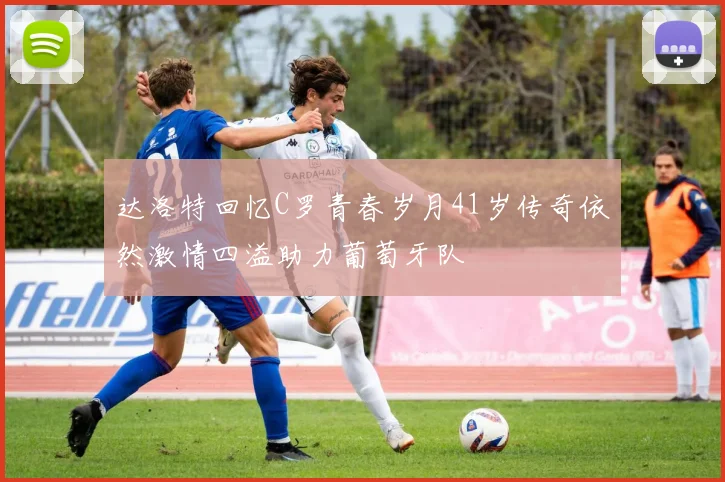 达洛特回忆C罗青春岁月41岁传奇依然激情四溢助力葡萄牙队