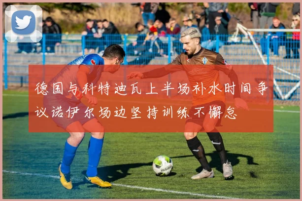 德国与科特迪瓦上半场补水时间争议诺伊尔场边坚持训练不懈怠