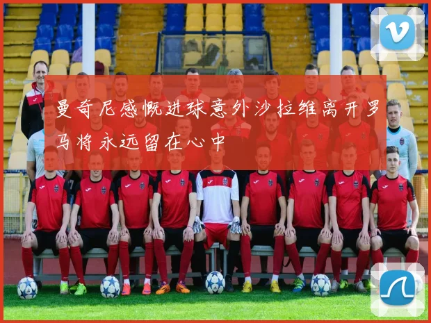 曼奇尼感慨进球意外沙拉维离开罗马将永远留在心中