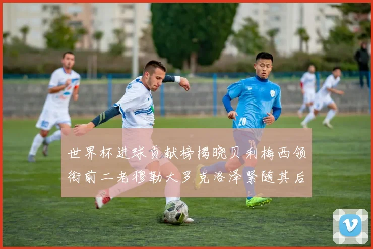 世界杯进球贡献榜揭晓贝利梅西领衔前二老穆勒大罗克洛泽紧随其后