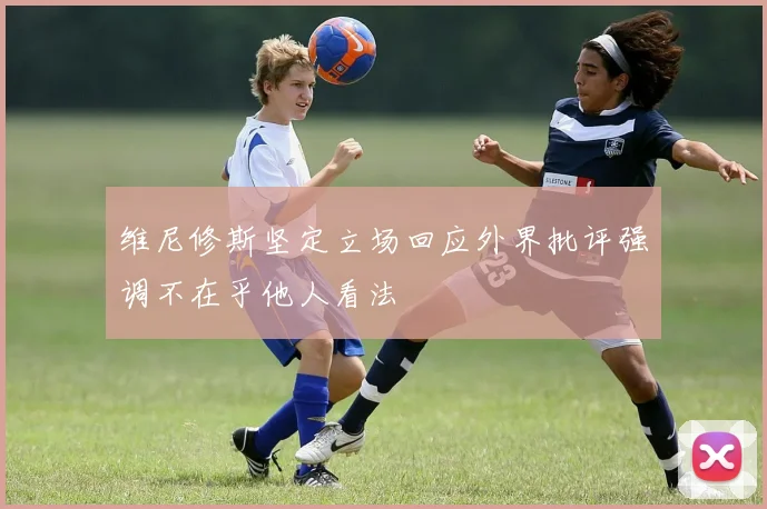 维尼修斯坚定立场回应外界批评强调不在乎他人看法