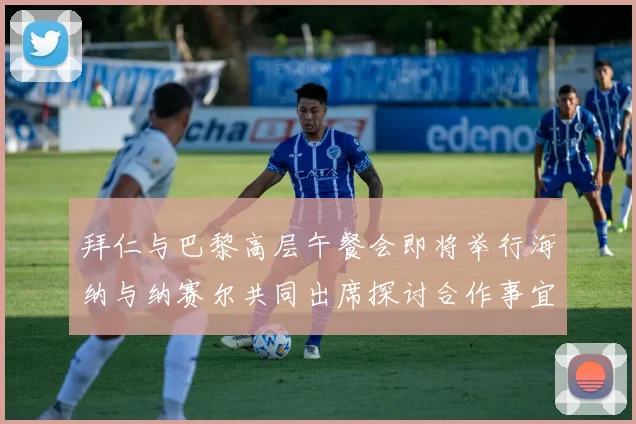 拜仁与巴黎高层午餐会即将举行海纳与纳赛尔共同出席探讨合作事宜