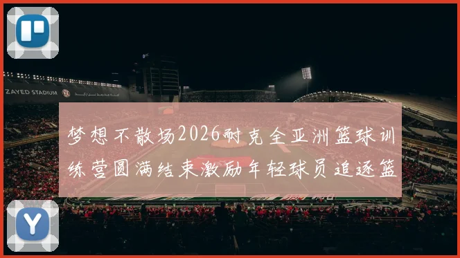梦想不散场2026耐克全亚洲篮球训练营圆满结束激励年轻球员追逐篮球梦想