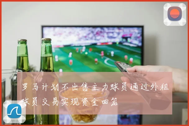 罗马计划不出售主力球员通过外租球员交易实现资金回笼
