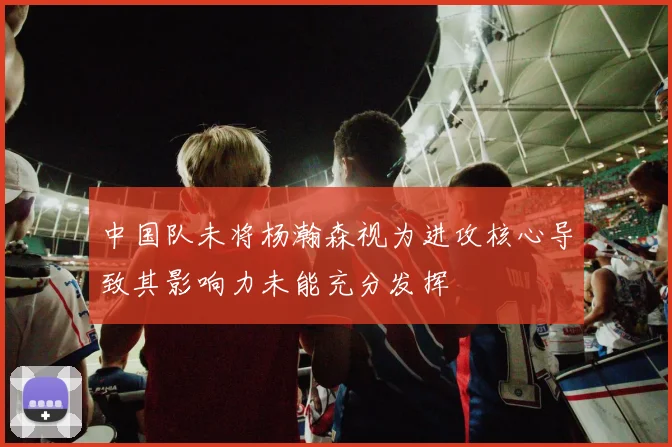中国队未将杨瀚森视为进攻核心导致其影响力未能充分发挥