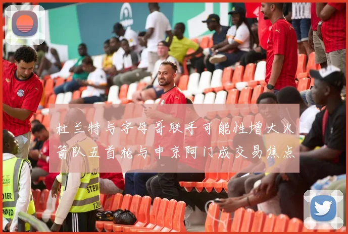 杜兰特与字母哥联手可能性增大火箭队五首轮与申京阿门成交易焦点