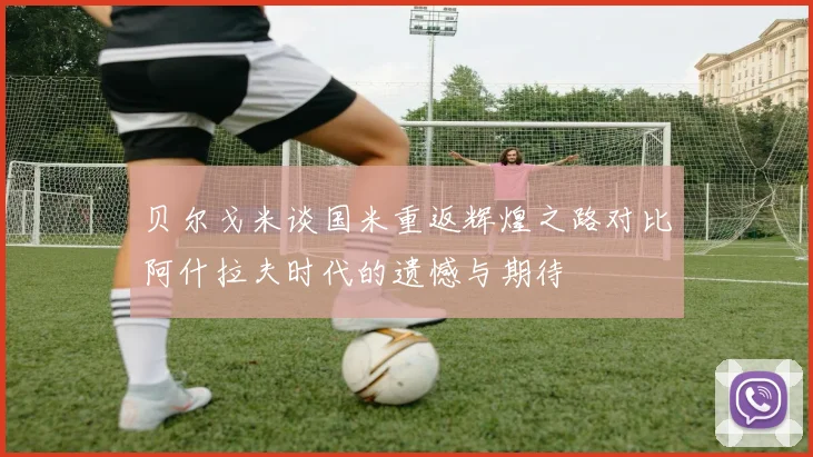 贝尔戈米谈国米重返辉煌之路对比阿什拉夫时代的遗憾与期待