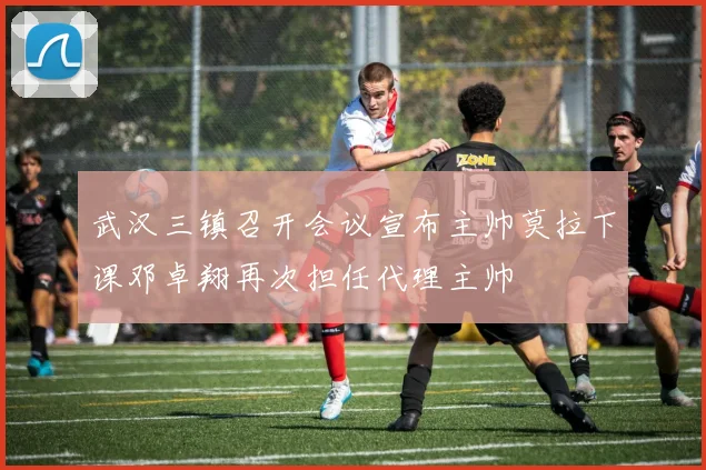 武汉三镇召开会议宣布主帅莫拉下课邓卓翔再次担任代理主帅