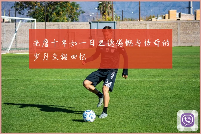老詹十年如一日里德感慨与传奇的岁月交错回忆