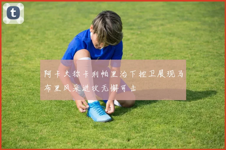阿卡夫称卡利帕里治下控卫展现马布里风采进攻无懈可击