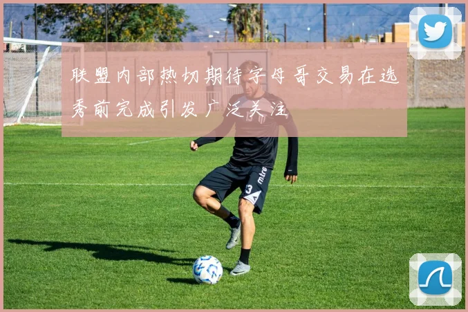 联盟内部热切期待字母哥交易在选秀前完成引发广泛关注