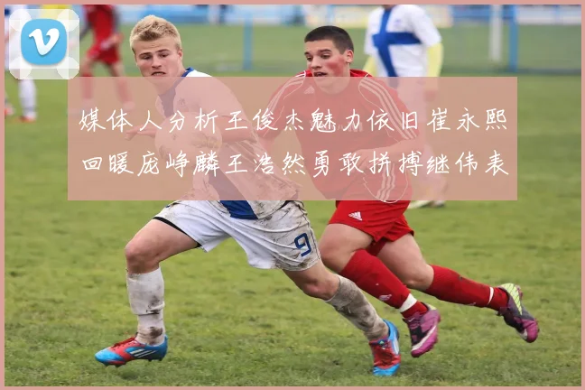 媒体人分析王俊杰魅力依旧崔永熙回暖庞峥麟王浩然勇敢拼搏继伟表现稳定