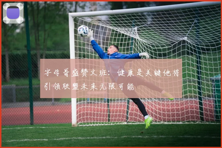 字母哥盛赞文班：健康是关键他将引领联盟未来无限可能